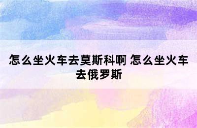 怎么坐火车去莫斯科啊 怎么坐火车去俄罗斯